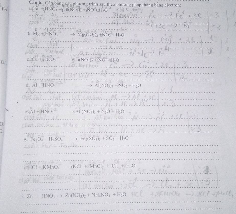 Cân bằng các phương trình sau theo phương pháp thăng bằng electron:
Fe( a. Fe + HNO: →Fe(NO;); + NO + H₃O
_ 
_ 
_ 
_ 
_ 
b. Mg+HNO_3 Mg(NO_3)_2+NO_2+H_2O
_ 
_ 
_ 
_ 
_ 
_ 
_ 
_ 
_ 
Or c2Cu+HNO_3 to Cu(NO_3)_2+NO+H_2O
_ 
_ 
_ 
d. Al+HNO_3 Al(NO_3)_3+NO_2+H_2O
_ 
_ 
_ 
_ 
_ 
_ 
_
e^2Al+HNO_3 to [A](NO_3)_3+N_2O+H_2O
_ 
_ 
_ 
_ 
0 
_ 
_ 
_ 
_ 
_ 
g. Fe_3O_4+H_2SO_4 Fe_2(SO_4)_3+SO_2+H_2O
_ 
_ 
i. HCl+KMnO_4 to KCl+MnCl_2+Cl_2+2H_2O
_ 
_ 
_ 
_ 
_ 
_ 
__ 
k. Zn+HNO_3to Zn(NO_3)_2+NH_4NO_3+H_2O
_