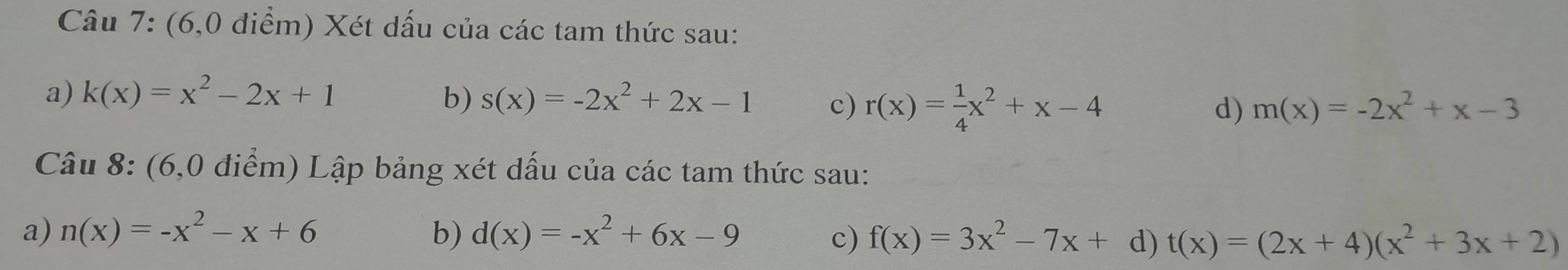 (6,0 điểm) Xét dấu của các tam thức sau: 
a) k(x)=x^2-2x+1 b) s(x)=-2x^2+2x-1 c) r(x)= 1/4 x^2+x-4
d) m(x)=-2x^2+x-3
Câu 8: (6,0 điểm) Lập bảng xét dấu của các tam thức sau: 
a) n(x)=-x^2-x+6 b) d(x)=-x^2+6x-9 c) f(x)=3x^2-7x+d)t(x)=(2x+4)(x^2+3x+2)