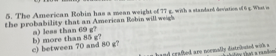 The American Robin has a mean weight of 77 g, with a standard deviation of 6 g. What is 
the probability that an American Robin will weigh 
a) less than 69 g? 
b) more than 85 g? 
c) between 70 and 80 g? 
hand crafted are normally distributed with a 
bility that a random