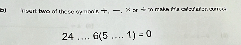 Insert two of these symbols , , × or ÷ to make this calculation correct. 
24 _ 6(5....1)=0