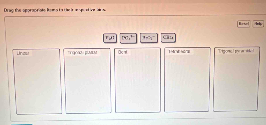 Drag the appropriate items to their respective bins.
Reset Help
H_2O PO_3^(3-) BrO_2^- CBr₄
Linear Trigonal planar Bent Tetrahedral Trigonal pyramidal