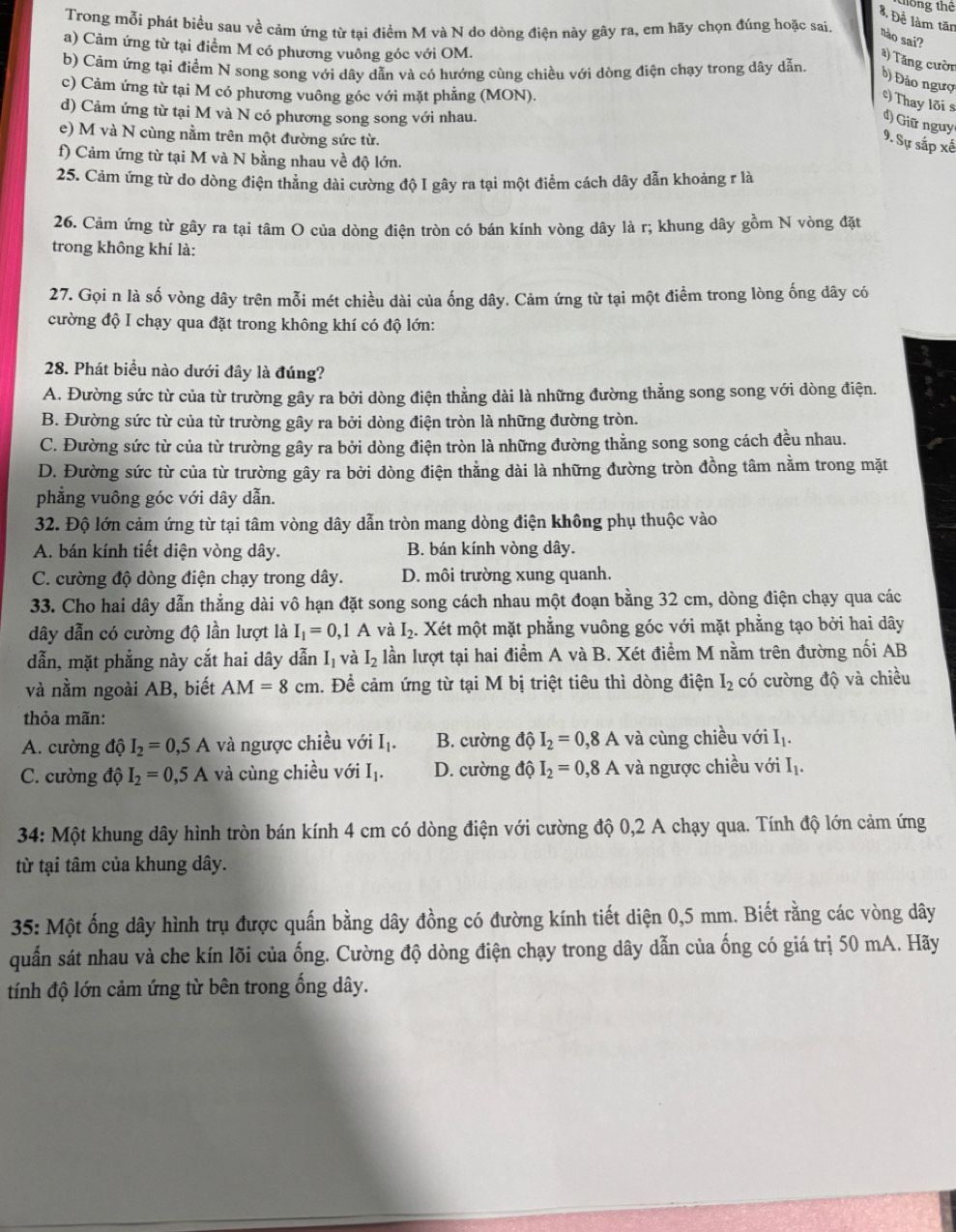 tiống thể
8. Đề làm tăn
Trong mỗi phát biểu sau về cảm ứng từ tại điểm M và N do dòng điện này gây ra, em hãy chọn đúng hoặc sai. nào sai?
a) Cảm ứng từ tại điểm M có phương vuông góc với OM.
a) Tăng cười
b) Cảm ứng tại điểm N song song với dây dẫn và có hướng cùng chiều với dòng điện chạy trong dây dẫn.
b) Đảo ngượ
c) Cảm ứng từ tại M có phương vuông góc với mặt phẳng (MON).
c) Thay lõi s
d) Cảm ứng từ tại M và N có phương song song với nhau.
d) Giữ nguy
e) M và N cùng nằm trên một đường sức từ.
9. Sự sắp xế
f) Cảm ứng từ tại M và N bằng nhau về độ lớn.
25. Cảm ứng từ do dòng điện thẳng dài cường độ I gây ra tại một điểm cách dây dẫn khoảng r là
26. Cảm ứng từ gây ra tại tâm O của dòng điện tròn có bán kính vòng dây là r; khung dây gồm N vòng đặt
trong không khí là:
27. Gọi n là số vòng dây trên mỗi mét chiều dài của ống dây. Cảm ứng từ tại một điểm trong lòng ống dây có
cường độ I chạy qua đặt trong không khí có độ lớn:
28. Phát biểu nào dưới đây là đúng?
A. Đường sức từ của từ trường gây ra bởi dòng điện thẳng dài là những đường thẳng song song với dòng điện.
B. Đường sức từ của từ trường gây ra bởi dòng điện tròn là những đường tròn.
C. Đường sức từ của từ trường gây ra bởi dòng điện tròn là những đường thẳng song song cách đều nhau.
D. Đường sức từ của từ trường gây ra bởi dòng điện thẳng dài là những đường tròn đồng tâm nằm trong mặt
phẳng vuông góc với dây dẫn.
32. Độ lớn cảm ứng từ tại tâm vòng dây dẫn tròn mang dòng điện không phụ thuộc vào
A. bán kính tiết diện vòng dây. B. bán kính vòng dây.
C. cường độ dòng điện chạy trong dây. D. môi trường xung quanh.
33. Cho hai dây dẫn thẳng dài vô hạn đặt song song cách nhau một đoạn bằng 32 cm, dòng điện chạy qua các
dây dẫn có cường độ lần lượt là I_1=0,1A và I_2.. Xét một mặt phẳng vuông góc với mặt phẳng tạo bởi hai dây
dẫn, mặt phẳng này cắt hai dây dẫn I_1 và I_2 lần lượt tại hai điểm A và B. Xét điểm M nằm trên đường nối AB
và nằm ngoài AB, biết AM=8cm. Để cảm ứng từ tại M bị triệt tiêu thì dòng điện I_2 có cường độ và chiều
thỏa mãn:
A. cường độ I_2=0,5A và ngược chiều với I_1. B. cường độ I_2=0,8A và cùng chiều với I_1.
C. cường độ I_2=0,5A và cùng chiều với I_1. D. cường độ I_2=0,8A và ngược chiều với I_1.
34: Một khung dây hình tròn bán kính 4 cm có dòng điện với cường độ 0,2 A chạy qua. Tính độ lớn cảm ứng
từ tại tâm của khung dây.
35: Một ống dây hình trụ được quấn bằng dây đồng có đường kính tiết diện 0,5 mm. Biết rằng các vòng dây
quấn sát nhau và che kín lõi của ống. Cường độ dòng điện chạy trong dây dẫn của ống có giá trị 50 mA. Hãy
tính độ lớn cảm ứng từ bên trong ống dây.