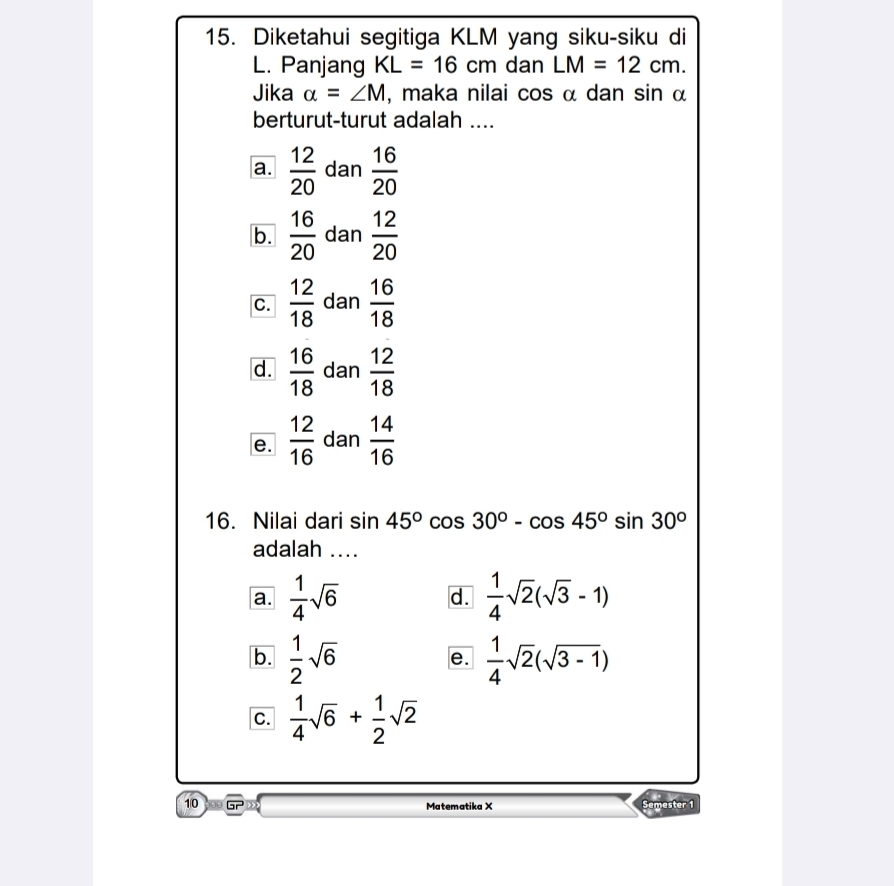 Diketahui segitiga KLM yang siku-siku di
L. Panjang KL=16cm dan LM=12cm. 
Jika alpha =∠ M , maka nilai cos α dan sin α
berturut-turut adalah ....
a.  12/20  dan  16/20 
b.  16/20  dan  12/20 
C.  12/18  dan  16/18 
d.  16/18  dan  12/18 
e.  12/16  dan  14/16 
16. Nilai dari sin 45°cos 30°-cos 45°sin 30°
adalah ....
a.  1/4 sqrt(6)  1/4 sqrt(2)(sqrt(3)-1)
d.
b.  1/2 sqrt(6)  1/4 sqrt(2)(sqrt(3-1))
e.
C.  1/4 sqrt(6)+ 1/2 sqrt(2)
10 Gr Matematika X Semester 1