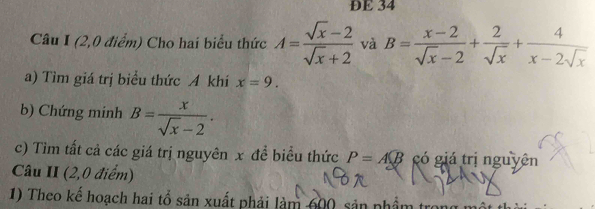 DE 34 
Câu I (2,0 điểm) Cho hai biểu thức A= (sqrt(x)-2)/sqrt(x)+2  và B= (x-2)/sqrt(x)-2 + 2/sqrt(x) + 4/x-2sqrt(x) 
a) Tìm giá trị biểu thức A khí x=9. 
b) Chứng minh B= x/sqrt(x)-2 . 
c) Tìm tất cả các giá trị nguyên x đề biểu thức P=A(B có giá trị nguyên 
Câu II (2,0 điểm) 
1) Theo kế hoạch hai tổ sản xuất phải làm 600, sản nhẩm