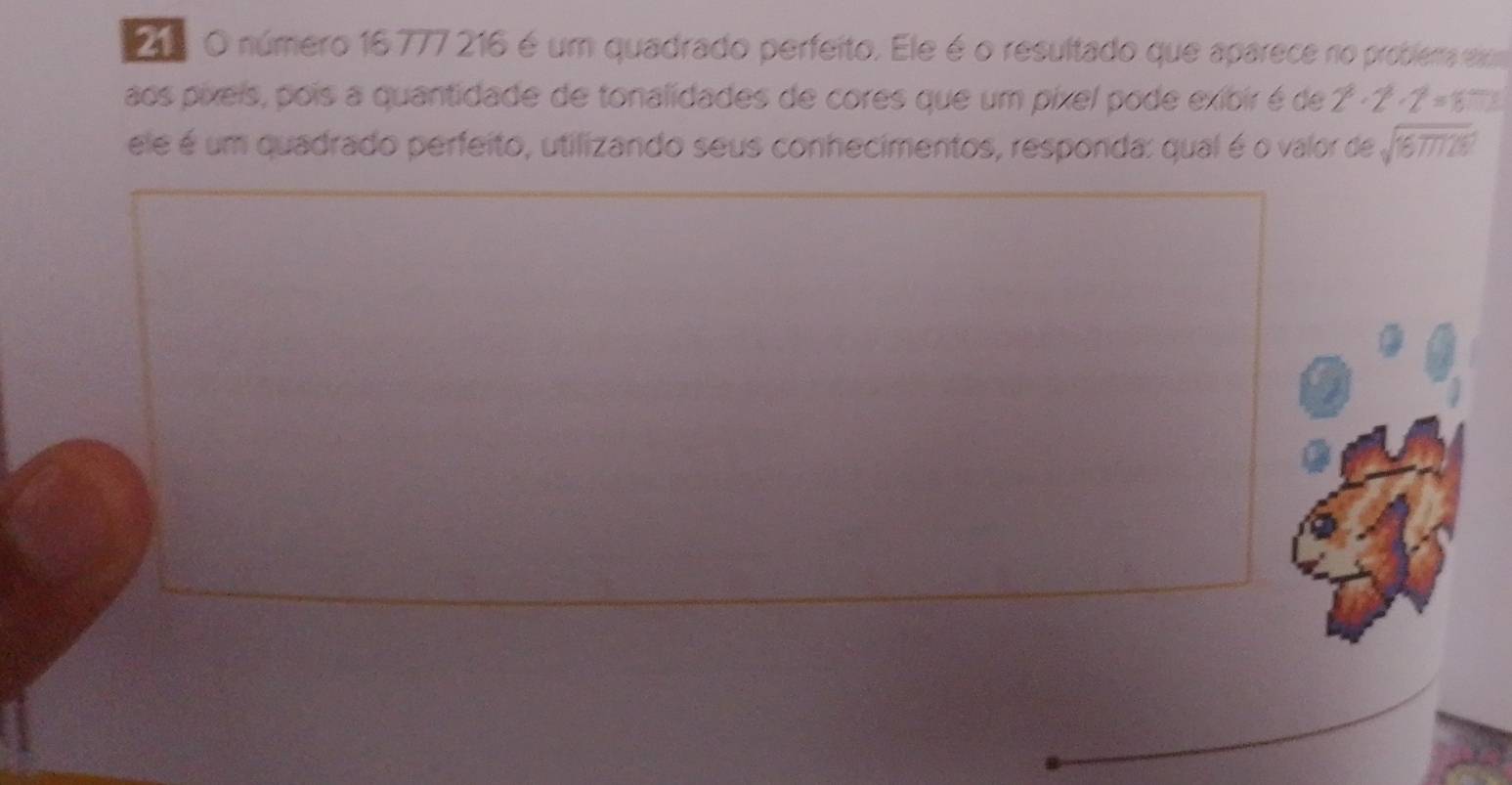 número 16777 216 é um quadrado perfeito. Ele é o resultado que aparece no problema em 
aos píxeis, pois a quantidade de tonalidades de cores que um píxel pode exibir é de 2^8· 2· 2^2=16... 
ele é um quadrado perfeito, utilizando seus conhecimentos, responda: qual é o valor de sqrt(1677728)