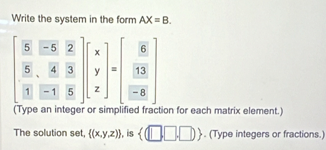 Write the system in the form AX=B.
beginbmatrix  5/5 & (-5)/2 &2  5/3 & 4/3 & 3/5 endbmatrix beginbmatrix x y zendbmatrix =beginbmatrix 6  13/-8 endbmatrix
(Type an int ion for each matrix element.) 
The solution set,  (x,y,z) , is  (□ ,□ ,□ ). (Type integers or fractions.)