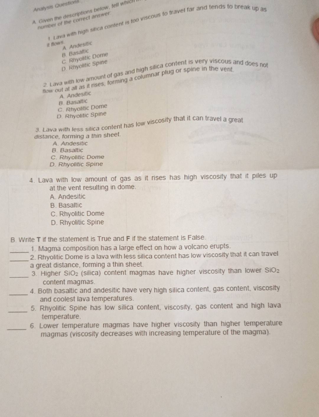 Analysis Questions
A. Given the descriptions below, tell which I
number of the correct answer.
1. Lava with high silica content is too viscous to travel far and tends to break up as
it flows.
A. Andesitic
B. Basallic
C. Rhyolitic Dome
D. Rhyolitic Spine
2. Lava with low amount of gas and high silica content is very viscous and does not
flow out at all as it rises, forming a columnar plug or spine in the vent.
A. Andesitic
B. Basaltic
C. Rhyolitic Dome
D. Rhyolitic Spine
3. Lava with less silica content has low viscosity that it can travel a great
distance, forming a thin sheet.
A. Andesitic
B. Basaltic
C. Rhyolitic Dome
D. Rhyolitic Spine
4. Lava with low amount of gas as it rises has high viscosity that it piles up
at the vent resulting in dome.
A. Andesitic
B. Basaltic
C. Rhyolitic Dome
D. Rhyolitic Spine
B. Write T if the statement is True and F if the statement is False.
_1. Magma composition has a large effect on how a volcano erupts.
_2. Rhyolitic Dome is a lava with less silica content has low viscosity that it can travel
a great distance, forming a thin sheet.
_
3. Higher SiO_2 (silica) content magmas have higher viscosity than lower SiO_2
content magmas.
_
4. Both basaltic and andesitic have very high silica content, gas content, viscosity
and coolest lava temperatures.
_
5. Rhyolitic Spine has low silica content, viscosity, gas content and high lava
temperature.
_
6. Lower temperature magmas have higher viscosity than higher temperature
magmas (viscosity decreases with increasing temperature of the magma).