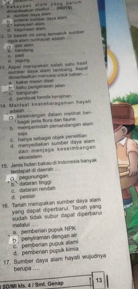 Kekayaan alam yang belum
dimanfaatkan disebut .... (HOTS)
a sumber daya alam
h potensi sumber daya alam
c kekayaan alam
d. kegunaan alam
12. Di bawah ini yang termasuk sumber
daya alam nonhayati adalah
g gas alam
b. bandeng
c. padi
d. jagung
13. Aspal merupakan salah satu hasil
sumber daya alam tambang. Aspal
dimanfaatkan manusia untuk bahan ....
a. bakar mesin dise!
baku pengerasan jalan
c. bangunan
d. pembuat benda kerajinan
14. Manfaat keanekaragaman hayati
adalah …
kesenangan dalam melihat ber-
bagai jenis flora dan fauna
b. memperindah pemandangan alam
saja
5
c. hanya sebagai objek penelitian
d. menyediakan sumber daya alam
dan menjaga keseimbangan
ekosistem
15. Jenis hutan bakau di Indonesia banyak
terdapat di daerah ....
G. pegunungan
b. dataran tinggi
c. dataran rendah
d. pesisir
16. Tanah merupakan sumber daya alam
yang dapat diperbarui. Tanah yang
sudah tidak subur dapat diperbarui
melalui ....
a. pemberian pupuk NPK
b penyiraman dengan air
c. pemberian pupuk alami
d. pemberian pupuk kimia
17. Sumber daya alam hayati wujudnya
berupa ....
13
I SD/MI kls. 4 / Smt. Genap