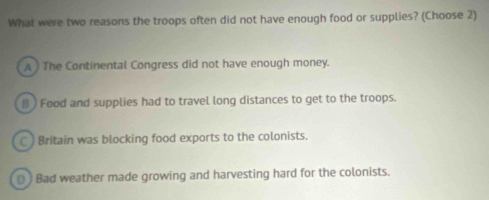 What were two reasons the troops often did not have enough food or supplies? (Choose 2)
A ) The Continental Congress did not have enough money.
B ) Food and supplies had to travel long distances to get to the troops.
C ) Britain was blocking food exports to the colonists.
D) Bad weather made growing and harvesting hard for the colonists.