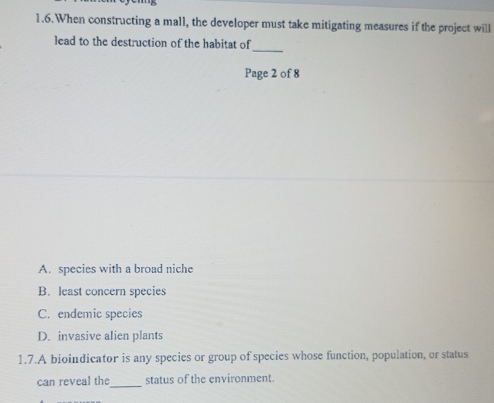 1.6.When constructing a mall, the developer must take mitigating measures if the project will
_
lead to the destruction of the habitat of
Page 2 of 8
A. species with a broad niche
B. least concern species
C. endemic species
D. invasive alien plants
1.7.A bioindicator is any species or group of species whose function, population, or status
can reveal the_ status of the environment.