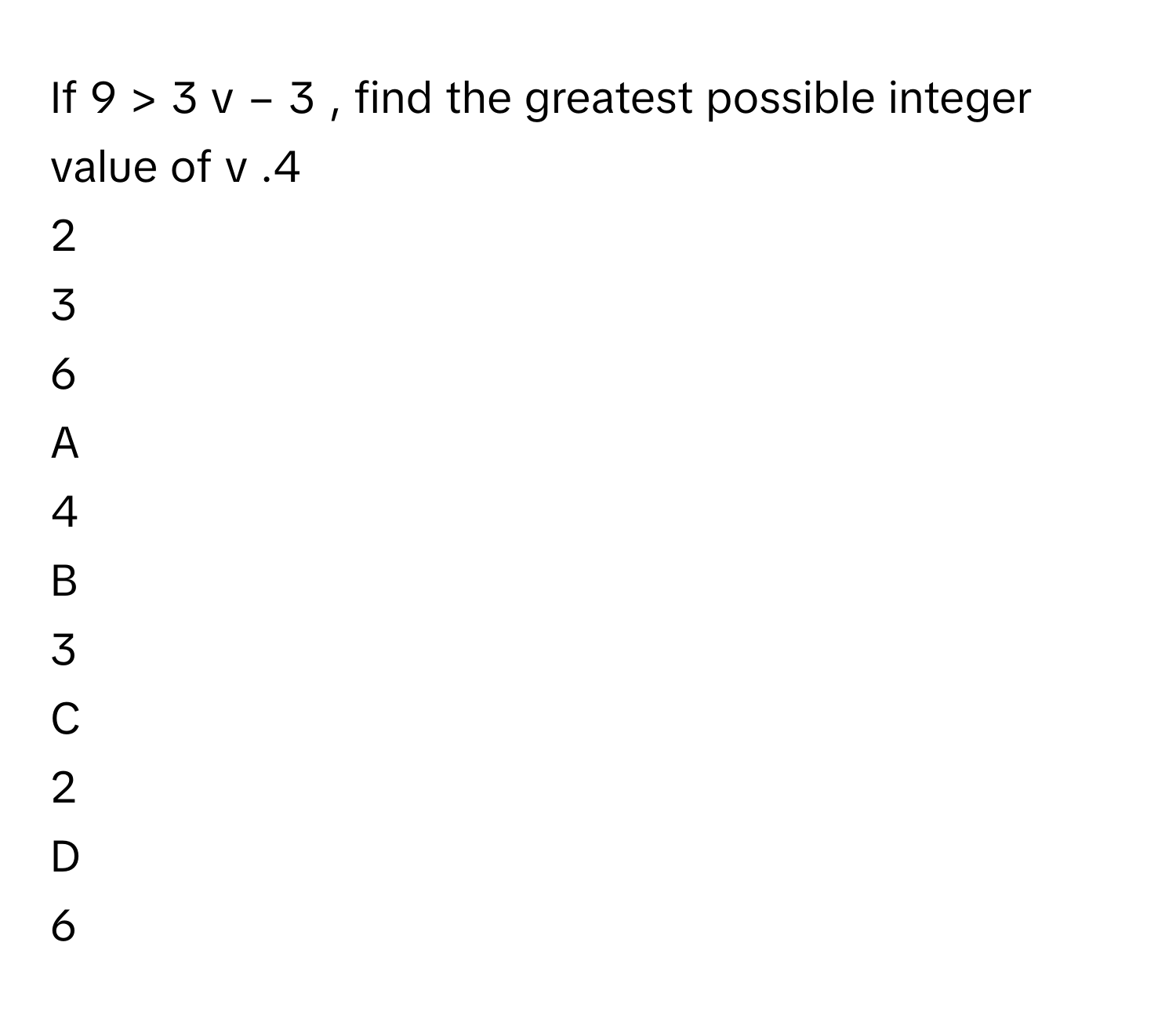 If 9  >  3  v  −  3     , find the greatest possible integer value of v     .4     
2     
3     
6     

A  
4      


B  
3      


C  
2      


D  
6