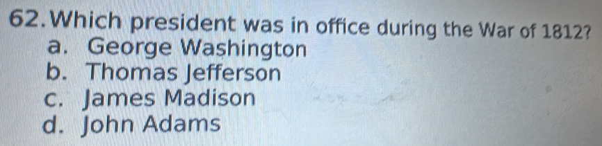 Which president was in office during the War of 1812?
a. George Washington
b. Thomas Jefferson
c. James Madison
d. John Adams