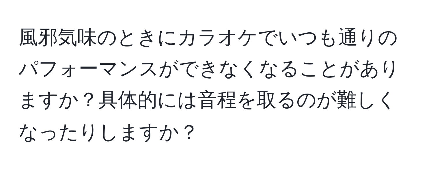 風邪気味のときにカラオケでいつも通りのパフォーマンスができなくなることがありますか？具体的には音程を取るのが難しくなったりしますか？