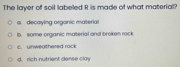 The layer of soil labeled R is made of what material?
a. decaying organic material
b. some organic material and broken rock
c. unweathered rock
d. rich nutrient dense clay