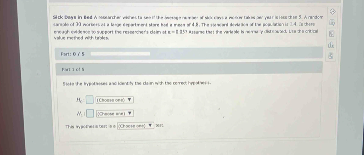 Sick Days in Bed A researcher wishes to see if the average number of sick days a worker takes per year is less than 5. A random 
sample of 30 workers at a large department store had a mean of 4.8. The standard deviation of the population is 1.4. Is there 
enough evidence to support the researcher's claim at a=0.05 ? Assume that the variable is normally distributed. Use the critical 
value method with tables. 
Part: 0 / 5 
Part 1 of 5 
State the hypotheses and identify the claim with the correct hypothesis.
H_0 : (Choose one)
H_1 : (Choose one) 
This hypothesis test is a (Choose one) test.