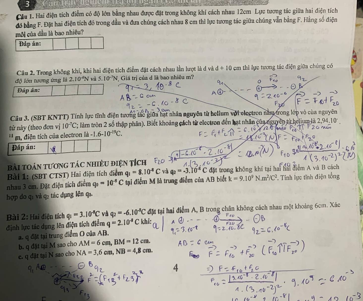 Cau
Câu 1. Hai điện tích điểm có độ lớn bằng nhau được đặt trong không khí cách nhau 12cm Lực tương tác giữa hai điện tích
đó bằng F. Đặt hai điện tích đó trong dầu và đưa chúng cách nhau 8 cm thì lực tương tác giữa chúng vẫn bằng F. Hằng số điện
mội của dầu là bao nhiêu?
Đáp án:
Câu 2. Trong không khí, khi hai điện tích điểm đặt cách nhau lần lượt là d và d+10 cm thì lực tương tác điện giữa chúng có
độ lớn tương ứng là 2.10^(-6)N và 5.10^(-7)N Giá trị của d là bao nhiêu m?
Đáp án:
Câu 3. (SBT KNTT) Tính lực tĩnh điện tương tác giữa hạt nhân nguyên từ helium với electron nằm trong lớp vỏ của nguyên
tử này (theo đơn vị 10^(-7)C *; làm tròn 2 số thập phân). Biết khoảng cách từ electron đến hạt nhân của nguyên từ helium là 2,9 4.10
'' m, điện tích của electron là -1.6-10^(-19)C.
Đáp án:
BàI TOáN TươnG TáC NHiÊU điệN Tích
Bài 1: (SBT CTST) Hai điện tích điểm q_1=8.10^(-8)C và q_2=-3.10^(-8)C đặt trong không khí tại hai hai điểm A và B cách
nhau 3 cm. Đặt điện tích điểm q_0=10^(-8)C tại điểm M là trung điểm của AB biết k=9.10^9N.m^2/C^2 *. Tính lực tĩnh điện tổng
hợp do q1 và q2 tác dụng lên q.
Bài 2: Hai điện tích q_1=3.10^(-8)C và q_2=-6.10^(-8)C đặt tại hai điểm A, B trong chân không cách nhau một khoảng 6cm. Xác
định lực tác dụng lên điện tích điểm q=2.10^(-8)C khi:
a. q đặt tại trung điểm O của AB.
b. q đặt tại M sao cho AM=6cm,BM=12cm.
c. q đặt tại N sao cho NA=3,6cm,NB=4,8cm.