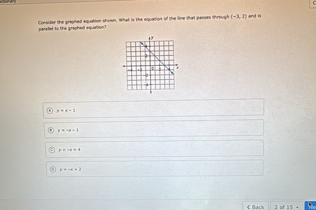 ictionary
C
Consider the graphed equation shown. What is the equation of the line that passes through (-3,2) and is
parallel to the graphed equation?
y=x-1
B y=-x-1
C y=-x+4
D y=-x+2 < Back 2 of 15- he