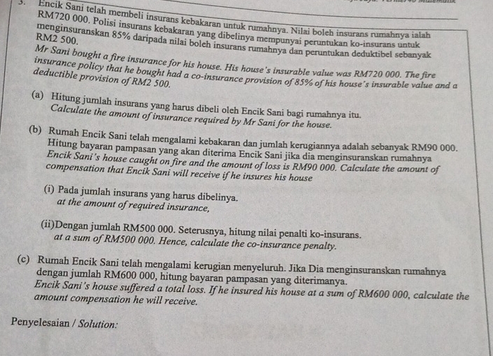 Encik Sani telah membeli insurans kebakaran untuk rumahnya. Nilai boleh insurans rumahnya ialah
RM720 000. Polisi insurans kebakaran yang dibelinya mempunyai peruntukan ko-insurans untuk
RM2 500.
menginsuranskan 85% daripada nilai bolch insurans rumahnya dan peruntukan deduktibel sebanyak
Mr Sani bought a fire insurance for his house. His house's insurable value was RM720 000. The fire
insurance policy that he bought had a co-insurance provision of 85% of his house's insurable value and a
deductible provision of RM2 500.
(a) Hitung jumlah insurans yang harus dibeli oleh Encik Sani bagi rumahnya itu.
Calculate the amount of insurance required by Mr Sani for the house.
(b) Rumah Encik Sani telah mengalami kebakaran dan jumlah kerugiannya adalah sebanyak RM90 000.
Hitung bayaran pampasan yang akan diterima Encik Sani jika dia menginsuranskan rumahnya
Encik Sani's house caught on fire and the amount of loss is RM90 000. Calculate the amount of
compensation that Encik Sani will receive if he insures his house
(i) Pada jumlah insurans yang harus dibelinya.
at the amount of required insurance,
(ii)Dengan jumlah RM500 000. Seterusnya, hitung nilai penalti ko-insurans.
at a sum of RM500 000. Hence, calculate the co-insurance penalty.
(c) Rumah Encik Sani telah mengalami kerugian menyeluruh. Jika Dia menginsuranskan rumahnya
dengan jumlah RM600 000, hitung bayaran pampasan yang diterimanya.
Encik Sani's house suffered a total loss. If he insured his house at a sum of RM600 000, calculate the
amount compensation he will receive.
Penyelesaian / Solution: