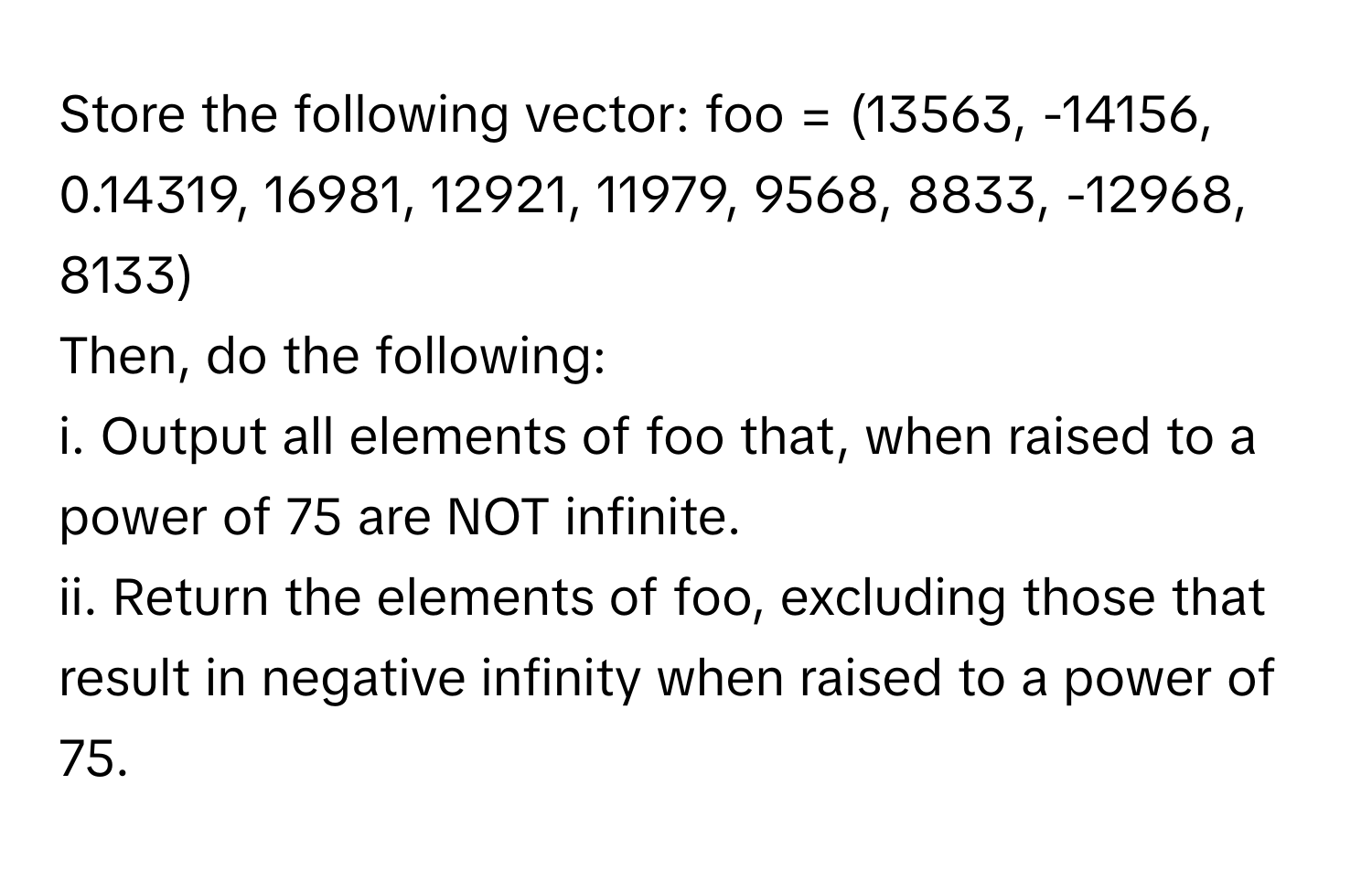 Store the following vector: foo = (13563, -14156, 0.14319, 16981, 12921, 11979, 9568, 8833, -12968, 8133) 

Then, do the following:

i. Output all elements of foo that, when raised to a power of 75 are NOT infinite.

ii. Return the elements of foo, excluding those that result in negative infinity when raised to a power of 75.