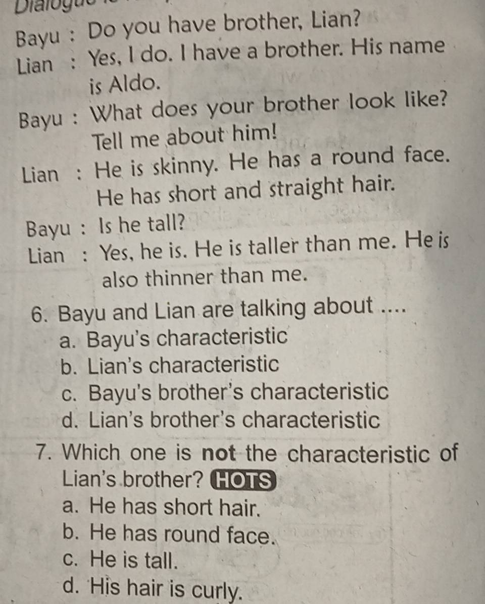 Dialogue
Bayu : Do you have brother, Lian?
Lian : Yes, I do. I have a brother. His name
is Aldo.
Bayu : What does your brother look like?
Tell me about him!
Lian : He is skinny. He has a round face.
He has short and straight hair.
Bayu : Is he tall?
Lian : Yes, he is. He is taller than me. He is
also thinner than me.
6. Bayu and Lian are talking about ....
a. Bayu's characteristic
b. Lian's characteristic
c. Bayu's brother's characteristic
d. Lian's brother's characteristic
7. Which one is not the characteristic of
Lian's brother? HOTS
a. He has short hair.
b. He has round face.
c. He is tall.
d. His hair is curly.