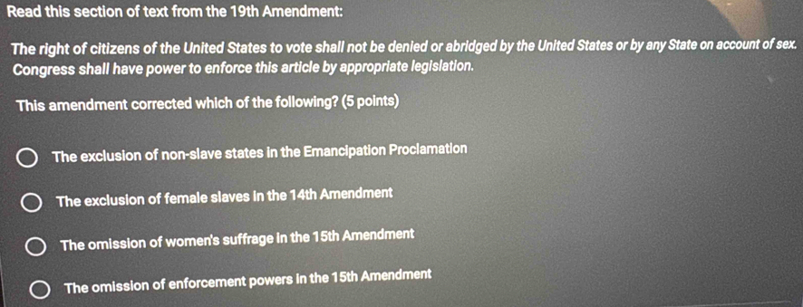 Read this section of text from the 19th Amendment:
The right of citizens of the United States to vote shall not be denied or abridged by the United States or by any State on account of sex.
Congress shall have power to enforce this article by appropriate legislation.
This amendment corrected which of the following? (5 points)
The exclusion of non-slave states in the Emancipation Proclamation
The exclusion of female slaves in the 14th Amendment
The omission of women's suffrage in the 15th Amendment
The omission of enforcement powers in the 15th Amendment