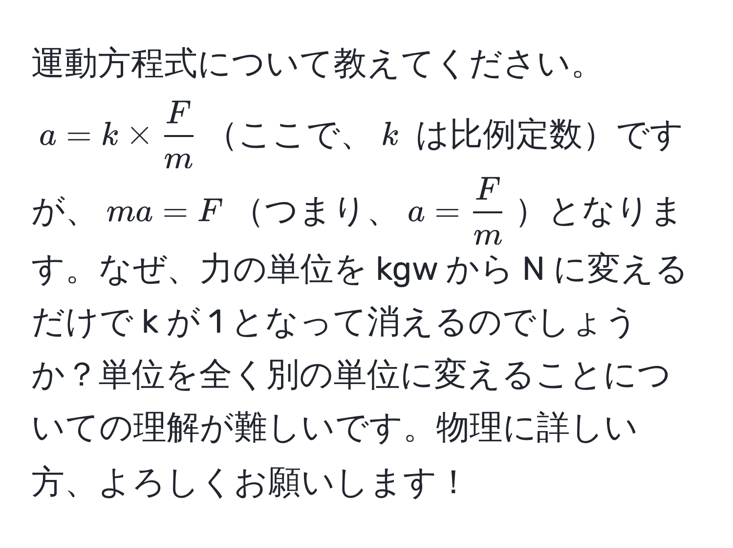 運動方程式について教えてください。 $a = k *  F/m $ここで、$k$ は比例定数ですが、$ma = F$つまり、$a =  F/m $となります。なぜ、力の単位を kgw から N に変えるだけで k が 1 となって消えるのでしょうか？単位を全く別の単位に変えることについての理解が難しいです。物理に詳しい方、よろしくお願いします！