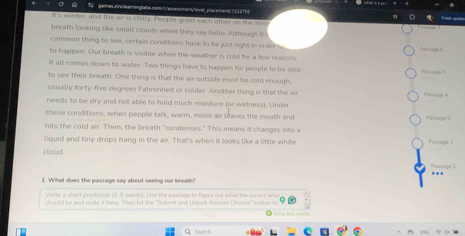 what is a o 
games.zinclearninglabs.com/r/assessment/level_placement/1232705 
Finish updat 
It's winter, and the air is chilly. People greet each other on the stree Passage 7
breath looking like small clouds when they say hello. Although th 
common thing to see, certain conditions have to be just right in order fo Passage 6
to happen. Our breath is visible when the weather is cold for a few reasons 
It all comes down to water. Two things have to happen for people to be able Passage 5
to see their breath. One thing is that the air outside must be cold enough, 
usually forty-five degrees Fahrenheit or colder. Another thing is that the air Passage 4
needs to be dry and not able to hold much moisture (or wetness). Under 
these conditions, when people talk, warm, moist air leaves the mouth and Passage 3
hits the cold air. Then, the breath "condenses." This means it changes into a 
liquid and tiny drops hang in the air. That's when it looks like a little white Passage 2
cloud. 
Passage 1 
1. What does the passage say about seeing our breath? 
Write a short prediction (1-5 words). Use the passage to figure out what the correct ansy 
should be and write it here. Then hit the "Submit and Unlock Answer Choices" button to 
Why this works 
Search