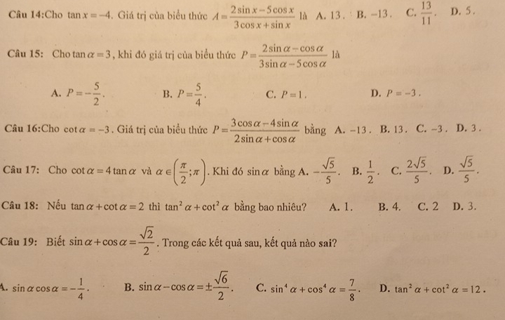 Cho tan x=-4. Giá trị của biểu thức A= (2sin x-5cos x)/3cos x+sin x  là A. 13. B. -13. C.  13/11 . D. 5.
Câu 15: Cho ta n alpha =3 , khi đó giá trị của biểu thức P= (2sin alpha -cos alpha )/3sin alpha -5cos alpha   là
A. P=- 5/2 . B. P= 5/4 . C. P=1. D. P=-3. 
Câu 16:Cho cot alpha =-3. Giá trị của biều thức P= (3cos alpha -4sin alpha )/2sin alpha +cos alpha   bằng A. -13. B. 13. C. -3. D. 3.
Câu 17: Cho cot alpha =4tan alpha và alpha ∈ ( π /2 ;π ). Khi đó sinα bằng A. - sqrt(5)/5 . B.  1/2 . C.  2sqrt(5)/5 . D.  sqrt(5)/5 . 
Câu 18: Nếu tan alpha +cot alpha =2 thì tan^2alpha +cot^2alpha bằng bao nhiêu? A. 1. B. 4. C. 2 D. 3.
Câu 19: Biết sin alpha +cos alpha = sqrt(2)/2 . Trong các kết quả sau, kết quả nào sai?
4. sin alpha cos alpha =- 1/4 . B. sin alpha -cos alpha =±  sqrt(6)/2 . C. sin^4alpha +cos^4alpha = 7/8 . D. tan^2alpha +cot^2alpha =12.