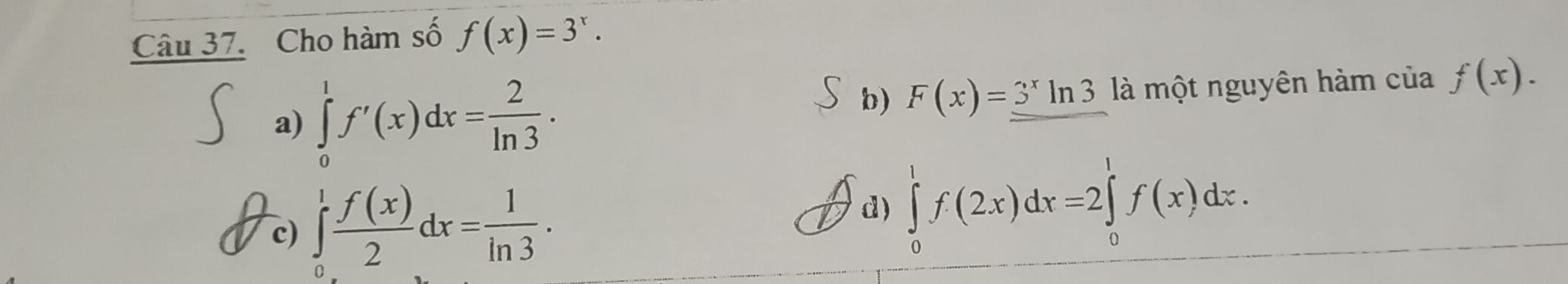 Cho hàm số f(x)=3^x.
a) ∈tlimits _0^(1f'(x)dx=frac 2)ln 3. là một nguyên hàm của f(x).
b) F(x)=_ 3^xln 3
c) ∈tlimits _0^(1frac f(x))2dx= 1/ln 3 . ∈tlimits _0^1f(2x)dx=2∈tlimits _0^1f(x)dx. 
d)