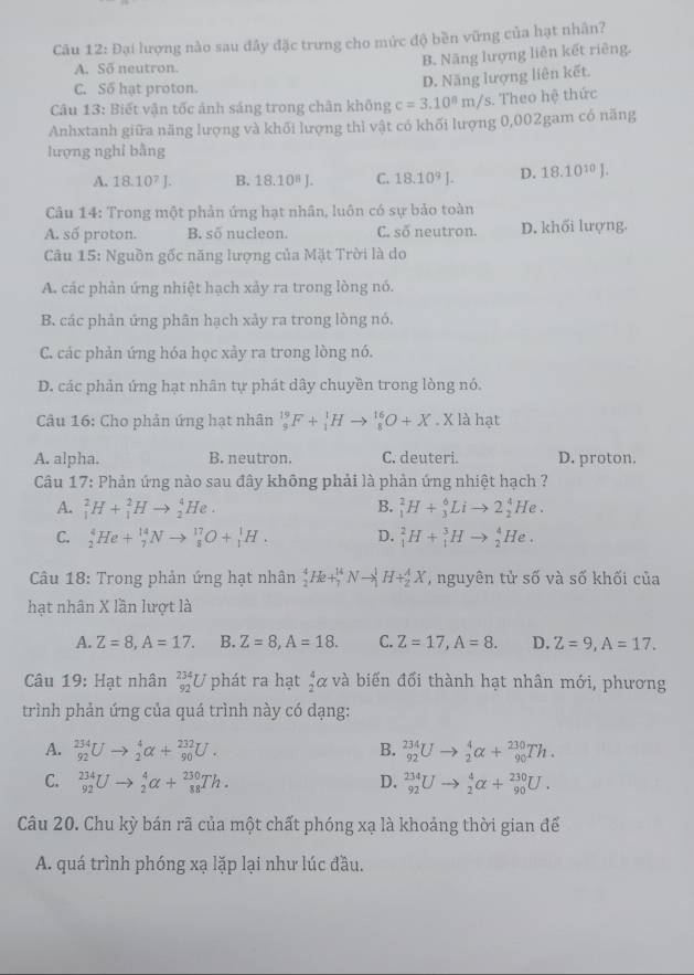 Đại lượng nào sau đây đặc trưng cho mức độ bền vững của hạt nhân?
A. So neutron.
B. Năng lượng liên kết riêng.
C. Số hạt proton.
D. Năng lượng liên kết.
Câu 13: Biết vận tốc ảnh sáng trong chân không c=3.10^8m/s. Theo hệ thức
Anhxtanh giữa năng lượng và khối lượng thì vật có khối lượng 0,002gam có năng
lượng nghỉ bằng
A. 18.10^7J. B. 18.10^8J. C. 18.10^9J. D. 18.10^(10)J.
Câu 14: Trong một phản ứng hạt nhân, luôn có sự bảo toàn
A. số proton. B. số nucleon. C. số neutron. D. khối lượng.
Câu 15: Nguồn gốc năng lượng của Mặt Trời là do
A. các phản ứng nhiệt hạch xảy ra trong lòng nó.
B. các phản ứng phân hạch xảy ra trong lòng nó,
C. các phản ứng hóa học xảy ra trong lòng nó.
D. các phản ứng hạt nhân tự phát dây chuyền trong lòng nó.
Câu 16: Cho phản ứng hạt nhân _9^((19)F+_1^1Hto _8^(16)O+X· X là hạt
A. alpha. B. neutron. C. deuteri. D. proton.
* Câu 17: Phản ứng nào sau đây không phải là phản ứng nhiệt hạch ?
A. _1^2H+_1^2Hto _2^4He. B. _1^2H+_3^6Lito 2_2^4He.
C. _2^4He+_7^(14)Nto _8^(17)O+_1^1H. D. _1^2H+_1^3Hto _2^4He.
Câu 18: Trong phản ứng hạt nhân _2^4He+_7^(14)Nto _1^1H+_2^4X ,  nguyên tử số và số khối của
hạt nhân X lần lượt là
A. Z=8,A=17. B. Z=8,A=18. C. Z=17,A=8. D. Z=9,A=17.
Câu 19: Hạt nhân beginarray)r 234 92endarray L * phát ra hạt  4/2 alpha và biến đổi thành hạt nhân mới, phương
trình phản ứng của quá trình này có dạng:
A. _(92)^(234)Uto _2^4alpha +_(90)^(232)U. B. _(92)^(234)Uto _2^4alpha +_(90)^(230)Th.
C. _(92)^(234)Uto _2^4alpha +_(88)^(230)Th. D. _(92)^(234)Uto _2^4alpha +_(90)^(230)U.
Câu 20. Chu kỳ bán rã của một chất phóng xạ là khoảng thời gian để
A. quá trình phóng xạ lặp lại như lúc đầu.