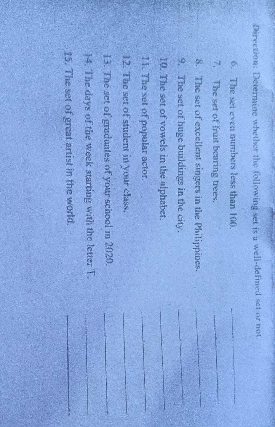 Direction: Determine whether the following set is a well-defined set or not. 
6. The set even numbers less than 100._ 
7. The set of fruit bearing trees. 
_ 
8. The set of excellent singers in the Philippines. 
_ 
9. The set of huge buildings in the city. 
_ 
10. The set of vowels in the alphabet. 
_ 
11. The set of popular actor. 
_ 
12. The set of student in your class. 
_ 
13. The set of graduates of your school in 2020._ 
14. The days of the week starting with the letter T._ 
15. The set of great artist in the world. 
_