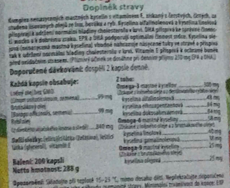 Dopinék stravy
Kompien nenasycenich mastnich kyselin s vitaminem E. ziskaný z Čerstrých, cstych, as
shadena lsovaoych olejú se tom, boraku a ryb. Syselina affalinalenová a hyselina limalová
pllopiragl k adrient norméimi biladiny chalesteraa » bvi, DHA piopivé le torèvné Conos.
El mades a é debrima zakn. EPR a DIA podporaß optimáint Éonost mdce. Kysellna dle
Jová (menasycaná masino hyselina) visodné nahrazoje násycené tuky ve stravé a prispiva
ask & odrhani norméini hlading cholesteralu y brvi. Vitamin E připred k ochrami bunék
pled auidiataion etrasese. (Plimór) dfmek se dosdhne pr dennim pripnu 250 mg EPA a 0HA)
Doporučené davkovani: dospéli 2 kapsie denné,
Každá kapsie obsabuje: 2 vola:
Onoga-3 mastné hyselloe 300 
Lodmý oleß ber GMO Cnte a nênc ho tirjea 2 destio této cbto cige
cnago claç moro, de mena __é psglma altalänsienovd A  a
e ima cróm apentaenavá B 4 mg
R    _d elna ucosahe sãenova § 4 mg
        
Amaga-6 mantnê bysaliny _Sâ ơg
Herir lnam a stedel 340 mg Dnéand z imêneho dleje « a bramn iaecho dleie)
Pellé slolty: (elm ticlátta Crlstiva), lestic Rysetina Bmstorá_
40 mg
látka (plyceral), vitandn E Imnelina gamalinotenpeá __18 mg
Omega-9 mastel kyselin 25 ag
sleého siej
Baleni: 200 kapsli Apselinia olegová_
25 may
Netto hmotnost: 288 g
Opozorpêni Sjdadojto ph seploté 15-25 ''C, mimo dosaho détl. Replekzalujte déporulenó
niré srvey, Minimpiol trvamiivoss de nonce: EXP