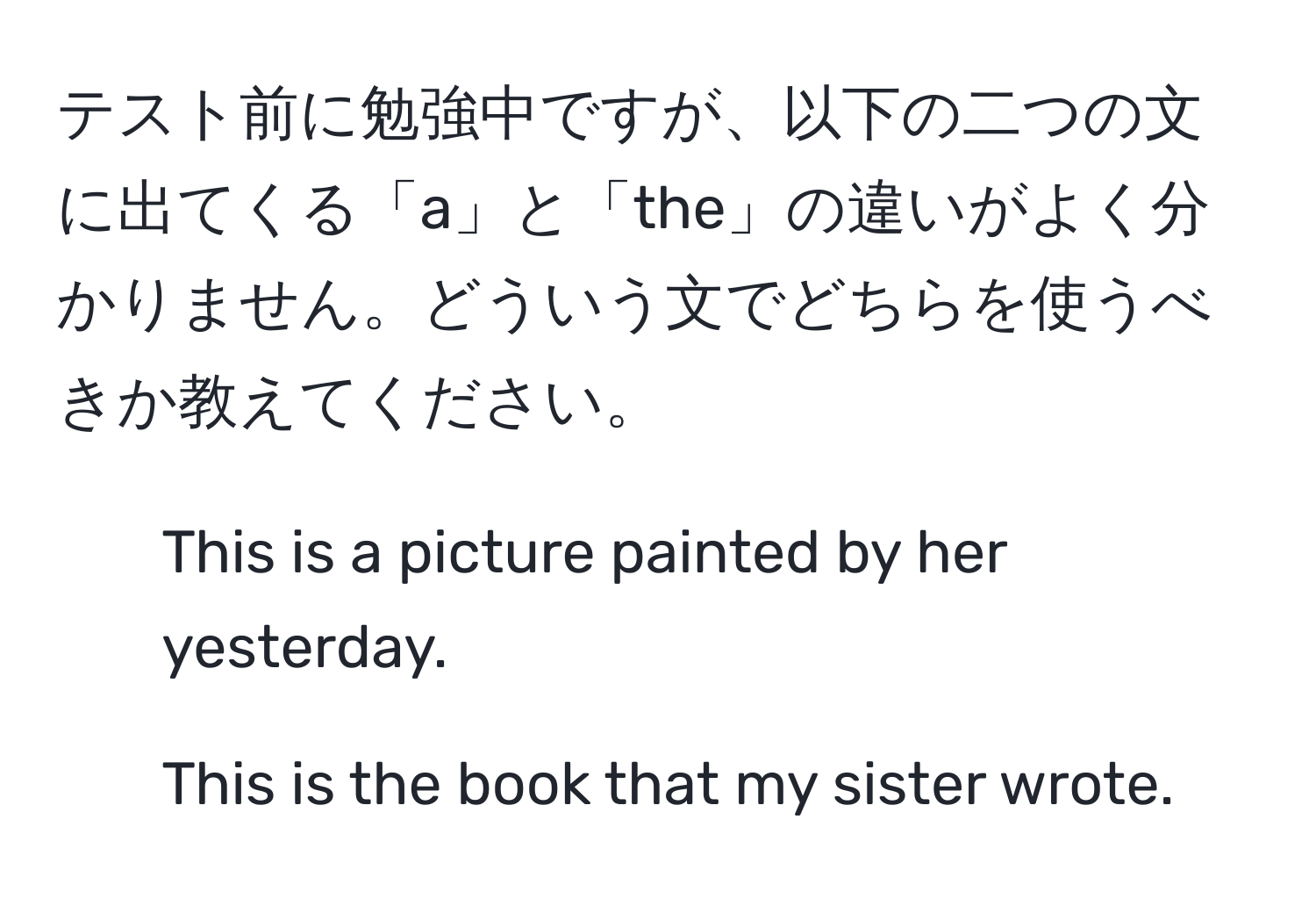 テスト前に勉強中ですが、以下の二つの文に出てくる「a」と「the」の違いがよく分かりません。どういう文でどちらを使うべきか教えてください。  
1. This is a picture painted by her yesterday.  
2. This is the book that my sister wrote.