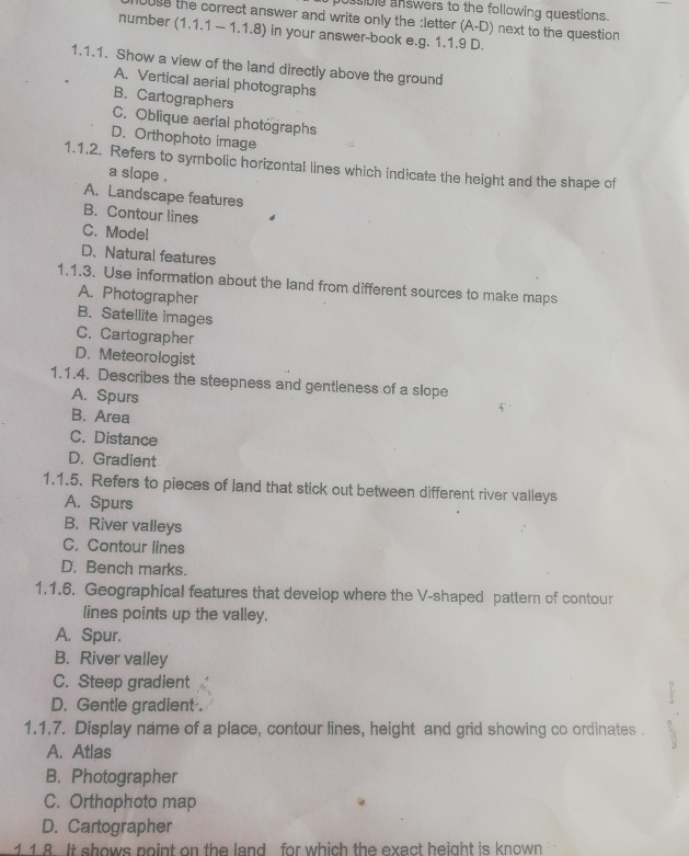 pussible answers to the following questions.
Juse the correct answer and write only the :letter (A-D ) next to the question
number (1.1.1 - 1.1.8) in your answer-book e.g. 1.1.9 D.
1.1.1. Show a view of the land directly above the ground
A. Vertical aerial photographs
B. Cartographers
C. Oblique aerial photographs
D. Orthophoto image
1.1.2. Refers to symbolic horizontal lines which indicate the height and the shape of
a slope .
A. Landscape features
B. Contour lines
C. Mode!
D.Natural features
1.1.3. Use information about the land from different sources to make maps
A. Photographer
B. Satellite images
C. Cartographer
D. Meteorologist
1.1.4. Describes the steepness and gentleness of a slope
A. Spurs
B. Area
C. Distance
D. Gradient
1.1.5. Refers to pieces of land that stick out between different river valleys
A. Spurs
B. River valleys
C. Contour lines
D. Bench marks.
1.1.6. Geographical features that develop where the V-shaped pattern of contour
lines points up the valley.
A. Spur.
B. River valley
C. Steep gradient
D. Gentle gradient .
1.1.7. Display name of a place, contour lines, height and grid showing co ordinates .
A. Atlas
B. Photographer
C. Orthophoto map
D. Cartographer
1. 1.8. It shows point on the land for which the exact height is known