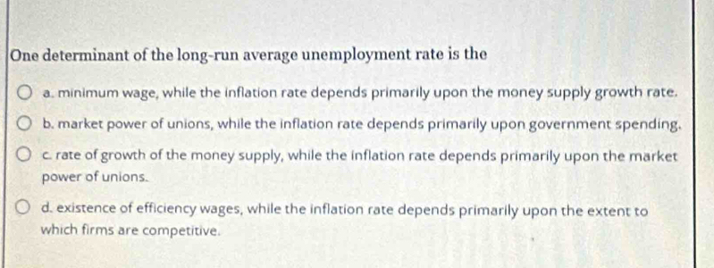 One determinant of the long-run average unemployment rate is the
a. minimum wage, while the inflation rate depends primarily upon the money supply growth rate.
b. market power of unions, while the inflation rate depends primarily upon government spending.
c. rate of growth of the money supply, while the inflation rate depends primarily upon the market
power of unions.
d. existence of efficiency wages, while the inflation rate depends primarily upon the extent to
which firms are competitive.