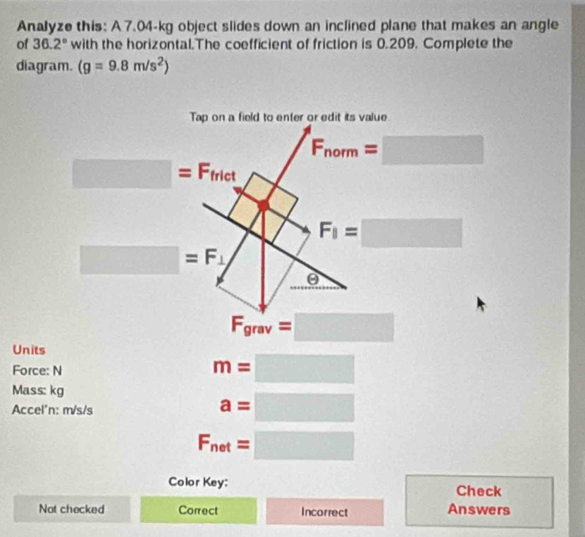 Analyze this: A 7.04-kg object slides down an inclined plane that makes an angle
of 36.2° with the horizontal.The coefficient of friction is 0.209. Complete the
diagram. (g=9.8m/s^2)
Units
Force: N
m=□
Mass: kg
Accel'n: m/s/s
a=□
F_net=□
Color Key:
Check
Not checked Correct Incorrect Answers