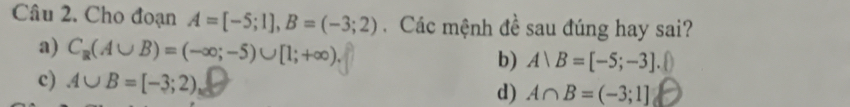 Cho đoạn A=[-5;1], B=(-3;2). Các mệnh đề sau đúng hay sai?
a) C_R(A∪ B)=(-∈fty ;-5)∪ [1;+∈fty ). b) A∪ B=[-5;-3]
c) A∪ B=[-3;2)
d) A∩ B=(-3;1]