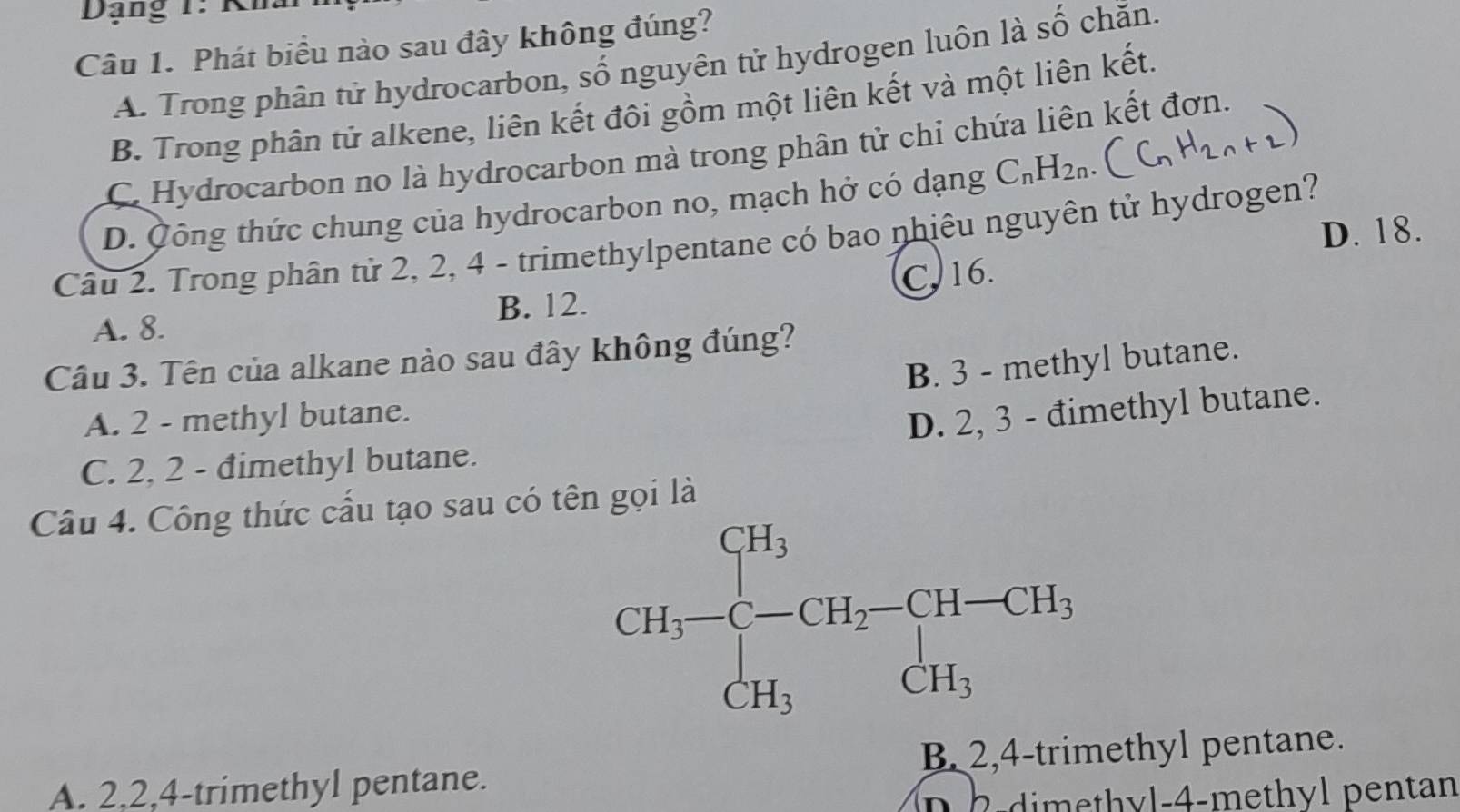 Dạng 1 : K 
Câu 1. Phát biểu nào sau đây không đúng?
A. Trong phân tử hydrocarbon, số nguyên tử hydrogen luôn là số chăn.
B. Trong phân tử alkene, liên kết đôi gồm một liên kết và một liên kết.
C Hydrocarbon no là hydrocarbon mà trong phân tử chỉ chứa liên kết đơn.
D. Công thức chung của hydrocarbon no, mạch hở có dạng C_nH_2n.
D. 18.
Câu 2. Trong phân tử 2, 2, 4 - trimethylpentane có bao nhiêu nguyên tử hydrogen?
A. 8. B. 12. C. 16.
Câu 3. Tên của alkane nào sau đây không đúng?
B. 3 - methyl butane.
A. 2 - methyl butane.
D. 2, 3 - đimethyl butane.
C. 2, 2 - đimethyl butane.
Câu 4. Công thức cấu tạo sau có tên gọi là
CH_3-beginarrayl CH_3 CH_3endarray.  -CH_2-CH-CH_3 CH_3endarray.
A. 2, 2, 4 -trimethyl pentane. B. 2, 4 -trimethyl pentane.
i h ntan