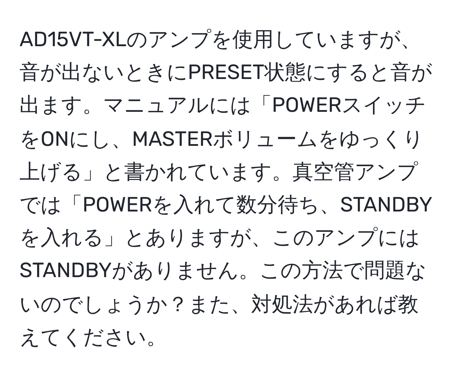 AD15VT-XLのアンプを使用していますが、音が出ないときにPRESET状態にすると音が出ます。マニュアルには「POWERスイッチをONにし、MASTERボリュームをゆっくり上げる」と書かれています。真空管アンプでは「POWERを入れて数分待ち、STANDBYを入れる」とありますが、このアンプにはSTANDBYがありません。この方法で問題ないのでしょうか？また、対処法があれば教えてください。