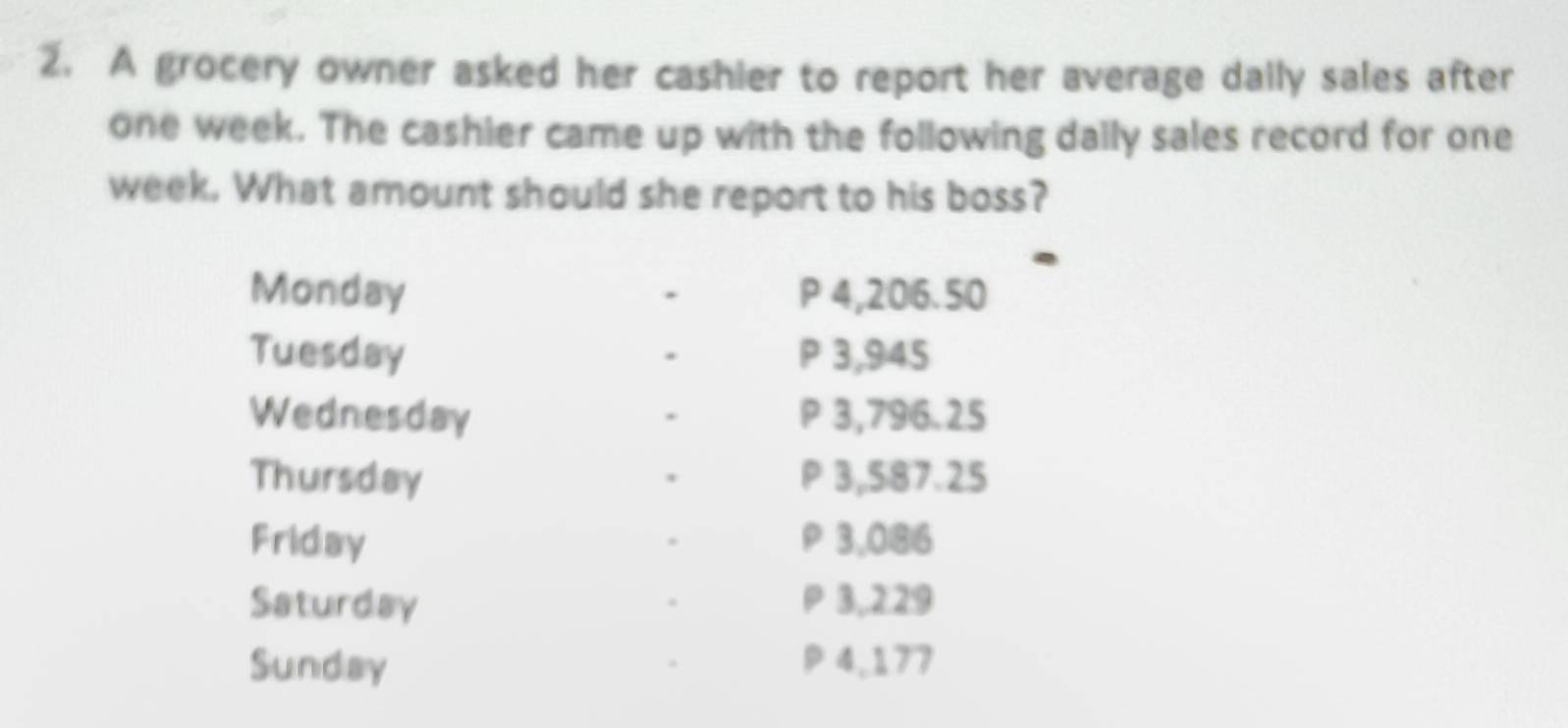 A grocery owner asked her cashier to report her average daily sales after 
one week. The cashier came up with the following daily sales record for one 
week. What amount should she report to his boss? 
Monday . P4,206.50
Tuesday P 3,945
Wednesday P 3,796.25
Thursday P 3,587.25
Friday ρ 3,0|8| 6 
Saturday P 3,229
Sunday ρ4,177