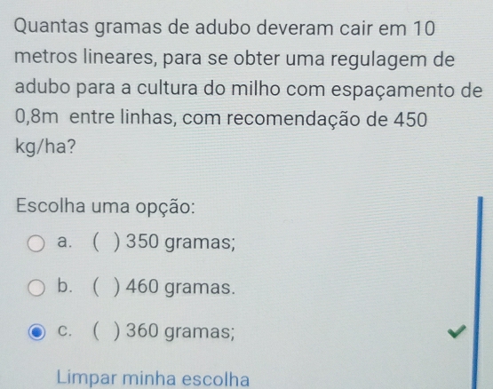 Quantas gramas de adubo deveram cair em 10
metros lineares, para se obter uma regulagem de
adubo para a cultura do milho com espaçamento de
0,8m entre linhas, com recomendação de 450
kg/ha?
Escolha uma opção:
a. ) 350 gramas;
b. ( ) 460 gramas.
c. ( ) 360 gramas;
Limpar minha escolha