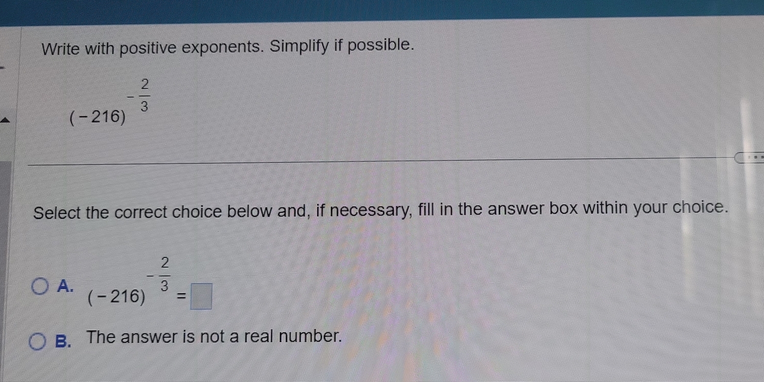 Write with positive exponents. Simplify if possible.
(-216)^- 2/3 
Select the correct choice below and, if necessary, fill in the answer box within your choice.
A. (-216)^- 2/3 =□
B. The answer is not a real number.