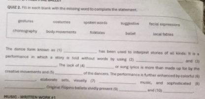 Fill in each blank with the missing word to compliste the staterent.
gestures cstumes spoken words suggestive fscial expressions
choreography body movements folktalles balket local tables
The dance form known as (1) _has been used to interprat stories of all kinds. It is a
performance in which a story is told without words by using. (2) _and (3)
_The lack of (4) _or sung lyrics is more than mede up for by the
_
creative moverents and (5)_ of the danoers. The performance is further-enhanced by colorful (6)
elaborate sets, visually (7) _music, and sophisiticated (B)
_. Original Filipino ballets vividly present (9)_ and (10)_
MUSIC - WRITTEN WORK #1