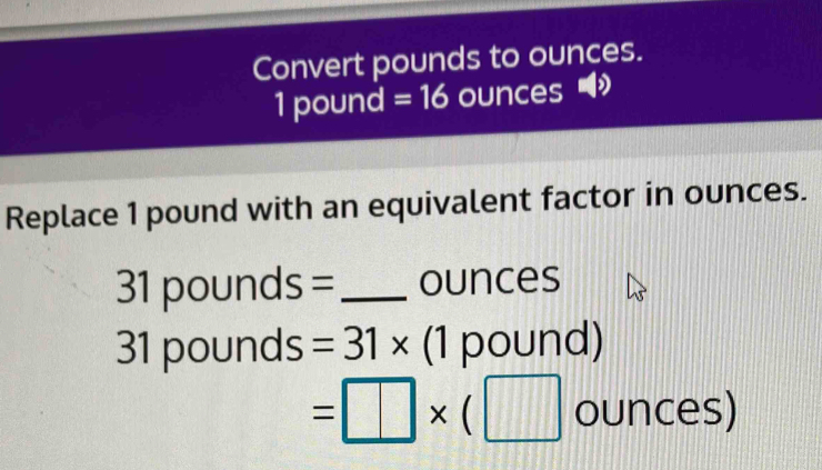 Convert pounds to ounces.
1 pound =16 ounces
Replace 1 pound with an equivalent factor in ounces.
31 pounds = _ ounces
31 pounds =31* (1po | und)
=□ * (□ ounces)