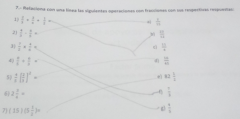 7.- Relaciona con una línea las siguientes operaciones con fracciones con sus respectivas respuestas: 
1)  2/3 + 3/4 + 1/2 =
a)  2/15 
2)  4/3 - 6/5 =  23/12 
b) 
3)  7/2 *  4/6 =  11/4 
c) 
4)  8/5 /  6/3 =  16/45 
d) 
5)  4/5 [ 2/3 ]^2= e) 82 1/2 
f) 
6) 2 3/4 =  7/3 
7) (15)(5 1/2 )=
g)  4/5 