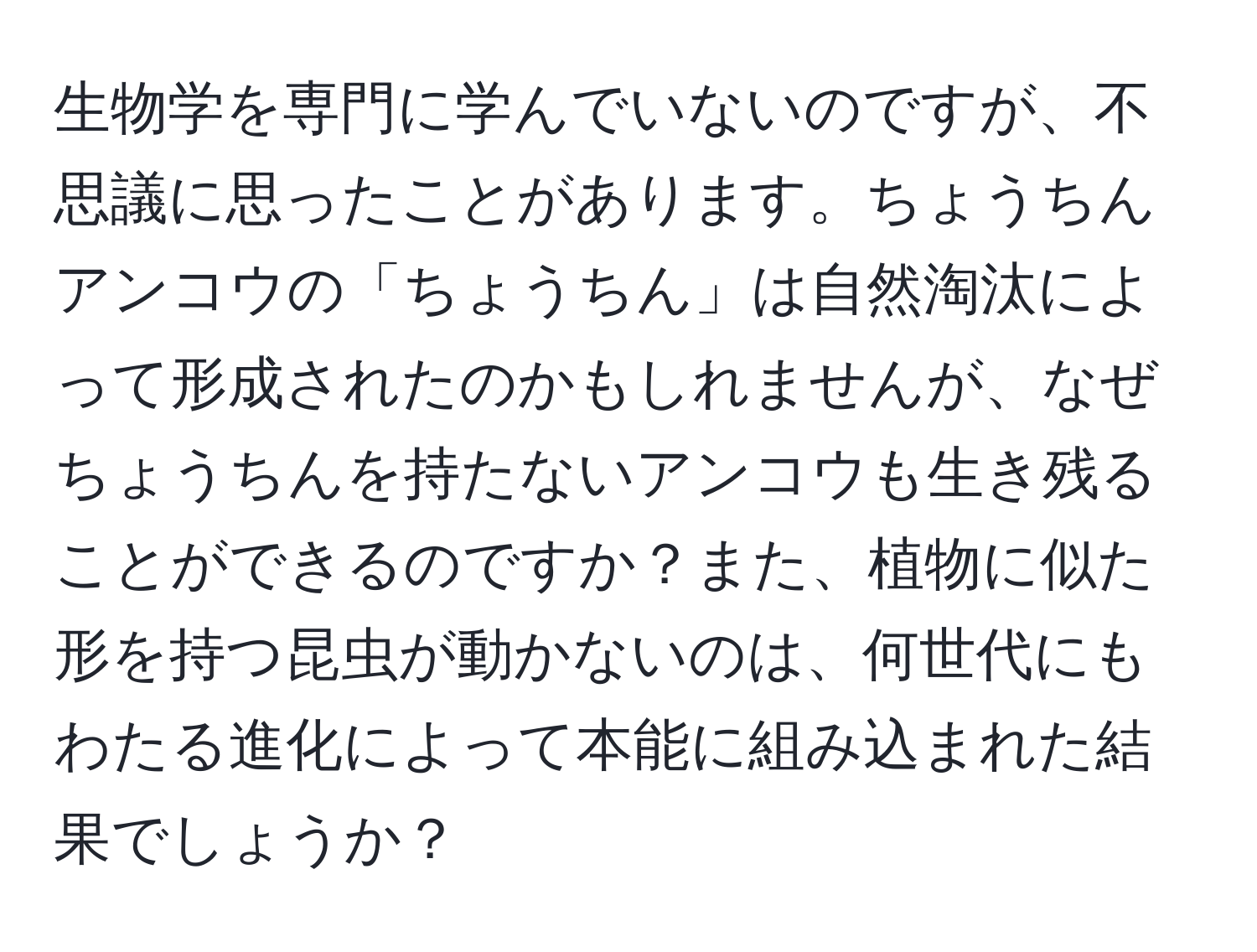 生物学を専門に学んでいないのですが、不思議に思ったことがあります。ちょうちんアンコウの「ちょうちん」は自然淘汰によって形成されたのかもしれませんが、なぜちょうちんを持たないアンコウも生き残ることができるのですか？また、植物に似た形を持つ昆虫が動かないのは、何世代にもわたる進化によって本能に組み込まれた結果でしょうか？