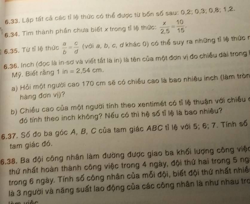 Lập tất cả các tỉ lệ thức có thể được từ bốn số sau: 0, 2; 0, 3; 0, 8; 1, 2. 
6.34. Tìm thành phần chưa biết x trong tỉ lệ thức:  x/2,5 = 10/15 , 
6.35. Từ tỉ lệ thức  a/b = c/d  (với a, b, c, d khác 0) có thể suy ra những tỉ lệ thức r
6.36. Inch (đọc là in-sơ và viết tất là in) là tên của một đơn vị đo chiều dài trong I 
Mỹ. Biết rằng 1 in=2,54cm. 
Ha) Hỏi một người cao 170 cm sẽ có chiều cao là bao nhiêu inch (làm tròn 
hàng đơn vị)? 
b) Chiều cao của một người tính theo xentimét có tỉ lệ thuận với chiều ở 
đó tính theo inch không? Nếu có thì hệ số tỉ lệ là bao nhiêu? 
6.37. Số đo ba góc A, B, C của tam giác ABC tỉ lệ với 5; 6; 7. Tính số 
tam giác đó. 
6.38. Ba đội công nhân làm đường được giao ba khối lượng công việc 
thứ nhất hoàn thành công việc trong 4 ngày, đội thứ hai trong 5 ng 
trong 6 ngày. Tính số công nhân của mỗi đội, biết đội thứ nhất nhiề 
là 3 người và năng suất lao động của các công nhân là như nhau tro