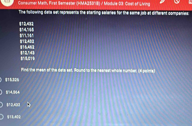 Consumer Math, First Semester (HMA2531B) / Module 03: Cost of Living
The following data set represents the starting salaries for the same job at different companies:
$12,432
$14,165
811.161
$12,432
$16,462
$12,143
$15,019
Find the mean of the data set. Round to the nearest whole number. (4 points)
$15,326
$14,564
$12,432
$13,402