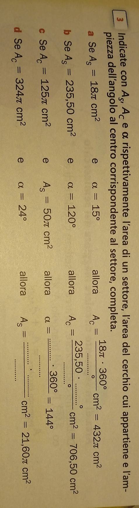 Indicate con A_S'A_C e α rispettivamente l'area di un settore, l'area del cerchio cui appartiene e l'am- 
piezza dell’angolo al centro corrispondente al settore, completa. 
a Se A_s=18π cm^2 e alpha =15° allora A_c= 18π · 360°/circ  cm^2=432π cm^2
b Se A_s=235,50cm^2 e alpha =120°
allora A_c= (235,50·s ·s°)/circ  cm^2=706,50cm^2
c Se A_c=125π cm^2 e A_s=50π cm^2 allora alpha =frac .........3460°=144°
d Se A_c=324π cm^2 e alpha =24°
allora A_s= ·s ·s /·s  cm^2=21,60π cm^2