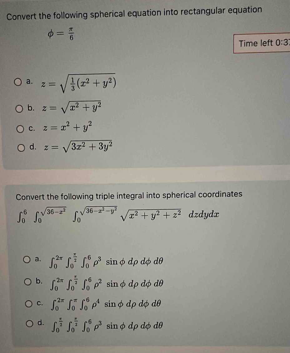 Convert the following spherical equation into rectangular equation
phi = π /6 
Time left 0:3
a. z=sqrt(frac 1)3(x^2+y^2)
b. z=sqrt(x^2+y^2)
C. z=x^2+y^2
d. z=sqrt(3x^2+3y^2)
Convert the following triple integral into spherical coordinates
∈t _0^(6∈t _0^(sqrt(36-x^2)))∈t _0^((sqrt(36-x^2)-y^2))sqrt(x^2+y^2+z^2) dzdydx
a. ∈t _0^((2π)∈t _0^(frac π)2)∈t _0^(6rho ^3) sin φ dρ dφ dθ
b. ∈t _0^((2π)∈t _0^(frac π)2)∈t _0^(6rho ^2) sin φ dρ dφ dθ
C. ∈t _0^((2π)∈t _0^(π)∈t _0^6rho ^4) sin φ dρ dφ dθ
d. ∈t _0^((frac π)2)∈t _0^((frac π)2)∈t _0^(6rho ^3) sin φ dρ dφ dθ